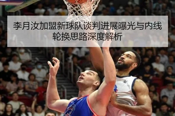 李月汝加盟新球队谈判进展曝光与内线轮换思路深度解析